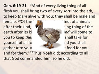Gen. 6:19-21 - 19And of every living thing of all
flesh you shall bring two of every sort into the ark,
to keep them alive with you; they shall be male and
female. 20Of the birds after their kind, of animals
after their kind, and of every creeping thing of the
earth after its kind, two of every kind will come to
you to keep them alive. 21And you shall take for
yourself of all food that is eaten, and you shall
gather it to yourself; and it shall be food for you
and for them.” 22Thus Noah did; according to all
that God commanded him, so he did.
 
