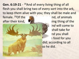 Gen. 6:19-21 - 19And of every living thing of all
flesh you shall bring two of every sort into the ark,
to keep them alive with you; they shall be male and
female. 20Of the birds after their kind, of animals
after their kind, and of every creeping thing of the
earth after its kind, two of every kind will come to
you to keep them alive. 21And you shall take for
yourself of all food that is eaten, and you shall
gather it to yourself; and it shall be food for you
and for them.” 22Thus Noah did; according to all
that God commanded him, so he did.
 