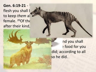 Gen. 6:19-21 - 19And of every living thing of all
flesh you shall bring two of every sort into the ark,
to keep them alive with you; they shall be male and
female. 20Of the birds after their kind, of animals
after their kind, and of every creeping thing of the
earth after its kind, two of every kind will come to
you to keep them alive. 21And you shall take for
yourself of all food that is eaten, and you shall
gather it to yourself; and it shall be food for you
and for them.” 22Thus Noah did; according to all
that God commanded him, so he did.
 