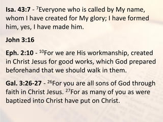 Isa. 43:7 - 7Everyone who is called by My name,
whom I have created for My glory; I have formed
him, yes, I have made him.
John 3:16
Eph. 2:10 - 10For we are His workmanship, created
in Christ Jesus for good works, which God prepared
beforehand that we should walk in them.
Gal. 3:26-27 - 26For you are all sons of God through
faith in Christ Jesus. 27For as many of you as were
baptized into Christ have put on Christ.
 