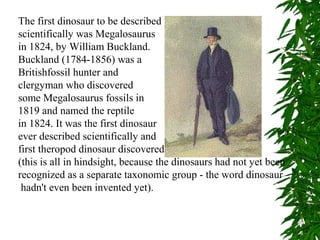 The first dinosaur to be described
scientifically was Megalosaurus
in 1824, by William Buckland.
Buckland (1784-1856) was a
Britishfossil hunter and
clergyman who discovered
some Megalosaurus fossils in
1819 and named the reptile
in 1824. It was the first dinosaur
ever described scientifically and
first theropod dinosaur discovered
(this is all in hindsight, because the dinosaurs had not yet been
recognized as a separate taxonomic group - the word dinosaur
hadn't even been invented yet).

 