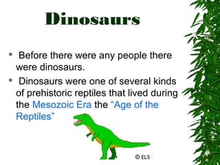 Dinosaurs
Before there were any people there
were dinosaurs.
 Dinosaurs were one of several kinds
of prehistoric reptiles that lived during
the Mesozoic Era the “Age of the
Reptiles”


 
