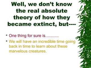 Well, we don’t know
the real absolute
theory of how they
became extinct, but---One thing for sure is……….
 We will have an incredible time going
back in time to learn about these
marvelous creatures.


 