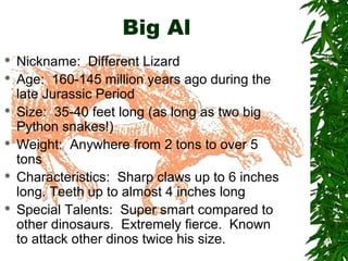Big Al











Nickname: Different Lizard
Age: 160-145 million years ago during the
late Jurassic Period
Size: 35-40 feet long (as long as two big
Python snakes!)
Weight: Anywhere from 2 tons to over 5
tons
Characteristics: Sharp claws up to 6 inches
long. Teeth up to almost 4 inches long
Special Talents: Super smart compared to
other dinosaurs. Extremely fierce. Known
to attack other dinos twice his size.

 