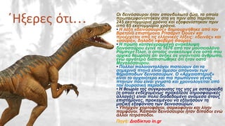 ΄Ηξερες ότι… Οι δεινόσαυροι ήταν σπονδυλωτά ζώα, τα οποία
πρωτοεμφανίστηκαν στη γη πριν από περίπου
245 εκατομμύρια χρόνια και εξαφανίστηκαν πριν
από 65 εκατομμύρια χρόνια.
• Η λέξη «δεινόσαυρος» δημιουργήθηκε από τον
Βρετανό επιστήμονα Ρίτσαρντ Όουεν και
προέρχεται από τις ελληνικές λέξεις: «δεινός» και
«σαύρα», δηλαδή «φοβερή σαύρα».
• Η πρώτη καταγεγραμμένη ανακάλυψη
δεινοσαύρου έγινε το 1676 από τον μουσειολόγο
Ρόμπερτ Πλοτ, ο οποίος ανακάλυψε ένα οστό που
αρχικά θεώρησε ότι ανήκε σε γιγαντιαίο άνθρωπο,
ενώ αργότερα διαπιστώθηκε ότι ήταν οστό
Μεγαλόσαυρου.
• Πολλοί παλαιοντολόγοι πιστεύουν ότι τα
σημερινά πτηνά είναι άμεσοι απόγονοι των
θηριόποδων δεινοσαύρων. Ο «Αρχαιοπτέρυξ»
είναι το αρχαιότερο και πιο πρωτόγονο γένος
πτηνών που είναι γνωστό και χρονολογείται από
την Ιουρασική περίοδο.
• Η θεωρία της σύγκρουσης της γης με αστεροειδή
(η οποία ενδεχομένως προκάλεσε ατμοσφαιρικές
αλλαγές) είναι πολύ διαδεδομένη ανάμεσα στους
επιστήμονες, προκειμένου να εξηγήσουν τη
μαζική εξαφάνιση των δεινοσαύρων.
• Υπήρχαν χορτοφάγοι, σαρκοφάγοι και λίγοι
παμφάγοι. Κάποιοι δεινόσαυροι ήταν δίποδοι ενώ
άλλοι τετράποδοι.
Πηγή: Διαδίκτυο in.gr
 