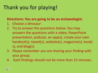 Thank you for playing!
Directions: You are going to be an archaeologist.
1. Choose a dinosaur
2. Try to answer the questions below. You may
answers the questions with a video, PowerPoint
presentation, podcast, an app(s), create your own
handout(s), tweet(s), website(s), magazine(s), book(
s), and blog(s).
3. Please remember you are sharing your finding with
your group.
4. Each findings should not be more than 15 minutes.
 