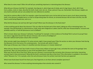 What does its name mean? Often this will tell you something important or interesting about the dinosaur.
What did your dinosaur look like? For example, how big was it, what shape was its body, were its legs long or short, did it have
horns, plates, crests or claws, describe the teeth, head, neck, tail, etc. Draw a picture if you can. Remember that dinosaur weights are
very hard to estimate and can vary widely from one reference to another.
How did its anatomy affect its life? For example: a giant Sauropod had to eat a lot but did not have to worry much about protecting
itself, a tiny dinosaur probably had to run fast to escape being eaten for dinner, an armored dinosaur did not have to be fast, but did
have to avoid being flipped over, and so on.
What did the dinosaur eat and how did it get its food? Where was this dinosaur in the food chain?
Is there anything special about this dinosaur? This can often be the best part of the report, taking you off on interesting topics. For
example, how did blood get to a Brachiosaurus' head, what were Stegosaurus' plates used for, what was Parasaurolophus' unusual crest
probably used for, or how did Spinosaurus use its Sailback?
What is known about your dinosaur's behavior, if anything? For example: Is there evidence of herding? Did it nurture its young? Have
any nests or eggs been found? How did your dinosaur rate in terms of intelligence?
How did it defend itself (and/or attack other animals)?
What animals might have attacked it? Or what animals might it have preyed upon? (See the section on when your dinosaur lived during
the Mesozoic Era to find some of its contemporaries - the animals with which it lived.)
What type of dinosaur was it (how is it classified and what dinosaurs is it closely related to)?
When did your dinosaur live? Say it both in terms of how many millions of years ago it was, and what the name of the geologic time
period was. Was it an early dinosaur or one of the last before the K-T extinction?
What was the Earth like at that time? What was your dinosaur's environment like and what other dinosaurs (and other interesting
animals) lived in that environment? What did the Earth's continents look like at that time? (This information is available in the section
called "Mesozoic Era.") For example, when the early dinosaurs lived, the earliest mammals had also just appeared.
Where have fossils been found? Are there just a few fragments or are there almost complete specimens?
Who named the dinosaur? Is there anything interesting about that scientist who named it?
 