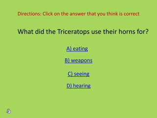 Directions: Click on the answer that you think is correct
What did the Triceratops use their horns for?
A) eating
B) weapons
C) seeing
D) hearing
 