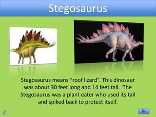 Stegosaurus
Stegosaurus means “roof lizard”. This dinosaur
was about 30 feet long and 14 feet tall. The
Stegosaurus was a plant eater who used its tail
and spiked back to protect itself.
 