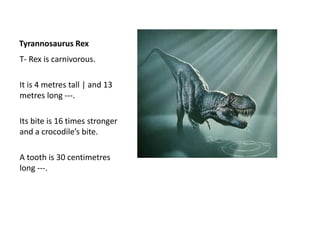 Tyrannosaurus Rex
T- Rex is carnivorous.
It is 4 metres tall | and 13
metres long ---.
Its bite is 16 times stronger
and a crocodile’s bite.
A tooth is 30 centimetres
long ---.
 