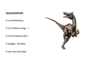 VELOCIRAPTOR
It is carnivorous.
It is 2 metres long ----.
It is 0.5 metres tall |.
It weighs 15 kilos.
It can ran very fast.
 