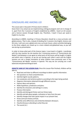 DINOSAURS ARE AMONG US! 
This Lesson plan is focused in Primary level 2 children. 
Given that in my school we are implementing a bilingual program and I am in charge of 
it, apart from the 3 sessions of English established by LOMCE, I teach an Art session 
and a Science session through English, too. Therefore, I teach 5 hours per week in 
English to my class. 
According to LOMCE, teaching in Primary Education should be a cross-curricular and 
global process. That is why, instead of dividing the 5 sessions into English, Science and 
Art ones, I will carry out a global and cross-curricular lesson, where activities belonging 
to the three subjects are mixed up in a more related and globalized way, as you will 
see during my presentation. 
In order to know what part of the Science topics I must teach in English, I coordinate 
with the class teacher (as she teaches the 3 remaining sessions of "Conocimiento del 
Medio") and between us we agree on what parts of the lesson will be taught in English 
and which ones in Spanish, so we do not overlap each other's work and the English 
sessions are not a simple translation of what children have previously seen in the 
"Conocimiento del Medio" sessions in Spanish. This way we are carrying out a well 
balanced and planned bilingual work. 
DIDACTIC AIMS OF THIS LESSON PLAN: Once this Lesson Plan finished, children will be 
able to: 
· Read text and listen to different recordings to obtain specific information. 
· Ask questions to check comprehension. 
· Identify English sounds patterns. 
· Use vocabulary and sentence patterns according to the topic being worked. 
· Organize information obtained through different sources. 
· Express ideas and opinions. 
· Make hypothesis, predictions and plans. 
· Identify the characters and settings in a story. 
· Process information. 
· Identify and distinguish fiction and non fiction texts. 
· Identify and talk about people, civilization or facts from the past. 
· Identify changes that had a great impact in our present lives. 
· Know some pre-history animals. 
· Identify some differences and similarities between dinosaurs. 
· Classify dinosaurs attending to what they eat. 
· The sound /ei /. 
 