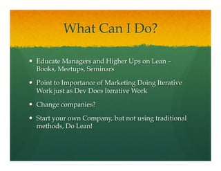 What Can I Do?
—  Educate Managers and Higher Ups on Lean –
Books, Meetups, Seminars
—  Point to Importance of Marketing Doing Iterative
Work just as Dev Does Iterative Work
—  Change companies?
—  Start your own Company, but not using traditional
methods, Do Lean!
 