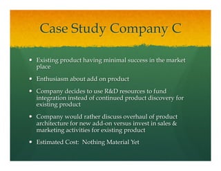 Case Study Company C
—  Existing product having minimal success in the market
place
—  Enthusiasm about add on product
—  Company decides to use R&D resources to fund
integration instead of continued product discovery for
existing product
—  Company would rather discuss overhaul of product
architecture for new add-on versus invest in sales &
marketing activities for existing product
—  Estimated Cost: Nothing Material Yet
 