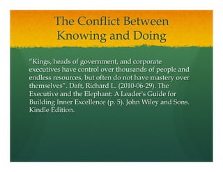 The Conflict Between
Knowing and Doing
“Kings, heads of government, and corporate
executives have control over thousands of people and
endless resources, but often do not have mastery over
themselves”. Daft, Richard L. (2010-06-29). The
Executive and the Elephant: A Leader's Guide for
Building Inner Excellence (p. 5). John Wiley and Sons.
Kindle Edition.
 