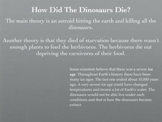 How Did The Dinosaurs Die?
 The main theory is an astroid hitting the earth and killing all the
                            dinosaurs.

Another theory is that they died of starvation because there wasn’t
  enough plants to feed the herbivores. The herbivores die out
             depriving the carnivores of their food.

                             Some scientists believe that there was a severe ice
                             age. Throughout Earth's history there have been
                             many ice ages. The last one ended about 10,000 years
                             ago. A very severe ice age could have changed
                             temperatures and frozen a lot of Earth's water. The
                             dinosaurs would not be able live under such
                             conditions and that is how the dinosaurs became
                             extinct.
 