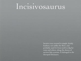 Incisivosaurus



       Incisivo was covered in simple, bristly
       feathers, not unlike the Kiwi, and
       probably used it’s front teeth to dig for
       roots and tubers, along the shores of
       ancient lake systems. It belonged to the
       theropod dinosaurs.
 