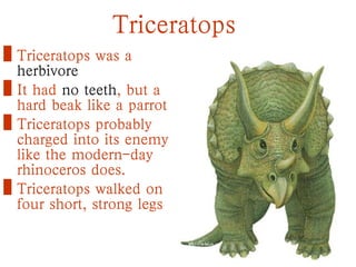 Triceratops
• Triceratops was a
herbivore
• It had no teeth, but a
hard beak like a parrot
• Triceratops probably
charged into its enemy
like the modern-day
rhinoceros does.
• Triceratops walked on
four short, strong legs
 