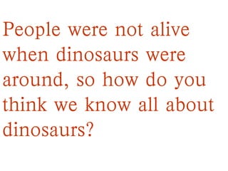 People were not alive
when dinosaurs were
around, so how do you
think we know all about
dinosaurs?
 