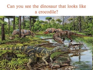 Can you see the dinosaur that looks like
a crocodile?
 