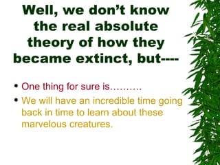 Well, we don’t know
   the real absolute
  theory of how they
became extinct, but----
 One thing for sure is……….
 We will have an incredible time going

  back in time to learn about these
  marvelous creatures.
 