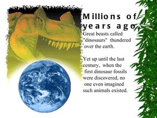 M illio n s o f
ye a r s a g o ,
Great beasts called
"dinosaurs" thundered
 over the earth.

Yet up until the last
century, when the
 first dinosaur fossils
were discovered, no
 one even imagined
such animals existed.
 