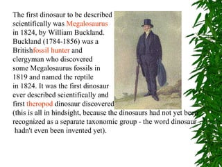 The first dinosaur to be described
scientifically was Megalosaurus
in 1824, by William Buckland.
Buckland (1784-1856) was a
Britishfossil hunter and
clergyman who discovered
some Megalosaurus fossils in
1819 and named the reptile
in 1824. It was the first dinosaur
ever described scientifically and
first theropod dinosaur discovered
(this is all in hindsight, because the dinosaurs had not yet been
recognized as a separate taxonomic group - the word dinosaur
 hadn't even been invented yet).
 