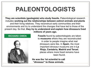 PALEONTOLOGISTS
They are scientists (geologists) who study fossils. Paleontological research
includes working out the relationships between extinct animals and plants
and their living relatives. They reconstruct early communities and their
environments and try to understand the changes that have led to those of the
present day. So that, they try to understand and explain how dinosaurs lived
millions of years ago.
He was the 1st scientist to call
“dinosaur” to these animals.
Fossils found by paleontologists are taken
to museums where they are reconstructed
in order to people imagine what real
dinosaurs were like. In Spain, the most
important dinosaur museums are in La
Rioja, Cantabria, Madrid and Teruel,
places where more fossil remains have
been found.
 