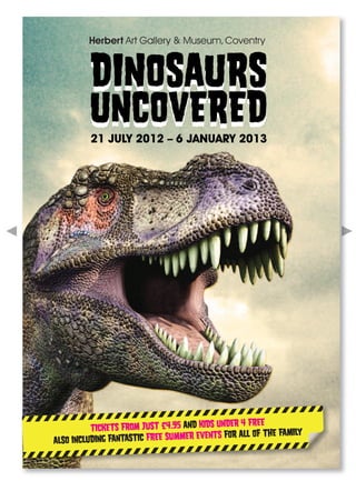 DINOSAURS
         UNCOVERED
         21 JULY 2012 – 6 JANUARY 2013




                                                 4 FREE
          TICKETS FROM JUST £4.95 AND KIDS UNDER
                                         NTS FOR ALL OF THE FAMILY
ALSO INCLUDING FANTASTIC FREE SUMMER EVE
 