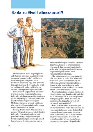 Dva čoveka su došla po prvi put da
vide Kanjon Kolorado u Arizoni. Svaki
posmatra kanjon i izvlači zaključke o
tome kako je on mogao da bude
formiran, na osnovu toga da li prihvata
koncept stvaranja ili evolucije. To znači
da svaki od njih izvlači zaključke na
osnovu svojih polaznih pretpostavki.
Evolucionisti su predložili nekoliko
teorija o načinu formiranja Kanjona
Kolorado. Među popularnijim teorijama
je bila da je Kanjon Kolorado formirala
reka Kolorado svojim usecanjem.
Međutim, danas su geolozi, koji imaju
više znanja o Kanjonu Kolorado, manje
skloni da veruju u tu teoriju.
Geolog dr Stiv Ostin (Steve Austin) je
proveo više godina proučavajući Kanjon
Kolorado. Pronašao je dokaze koji
podupiru teoriju da je ovaj kanjon
formiran probijanjem velikih prirodnih
brana koje su držale ogromna jezera.
Zastupnici koncepta stvaranja smatraju
da je voda, koju su te brane zarobile
ubrzo posle Potopa, erodovala Kanjon
Kolorado. Voda je usecala sedimentne
slojeve za koje se smatra da su
nataloženi tokom Potopa.
Ako su ta drevna jezera zaista posto -
jala, prekrivala bi veliki deo “visoravni
Kolorado” (velike ravne oblasti Jute,
Kolorada, Arizone i Novog Meksika).
Jezera su lako mogla da prekrivaju
oblast od više od 80.000 km2 i da sadrže
12.500 kubnih kilometara vode.
Naučnici znaju da uragan, poplava ili
plimni talas mogu da učine više za jedan
sat ili dan nego obični prirodni procesi
za hiljadu godina. Da li možemo da
zamislimo šta bi poplavne vode tih
ogromnih jezera učinile?
Kada pokušamo da procenimo pre
koliko vremena su živeli dinosaurusi, na
raspolaganju imamo samo dokaze koji
postoje danas. Moramo da uzmemo
fosile dinosaurusa, da razmotrimo sve
činjenice koje o njima možemo da
pronađemo i izvučemo zaključke na
osnovu što je moguće više podataka.
14
kada su živeli dinosaurusi?
 