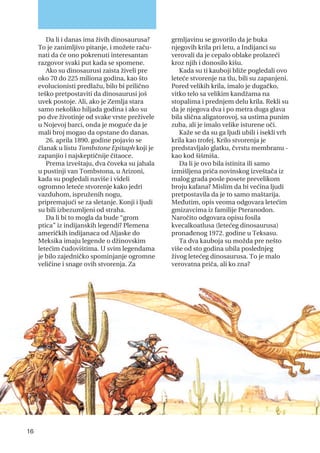 Da li i danas ima živih dinosaurusa?
To je zanimljivo pitanje, i možete raču-
nati da će ono pokrenuti interesantan
razgovor svaki put kada se spomene.
Ako su dinosaurusi zaista živeli pre
oko 70 do 225 miliona godina, kao što
evolucionisti predlažu, bilo bi prilično
teško pretpostaviti da dinosaurusi još
uvek postoje. Ali, ako je Zemlja stara
samo nekoliko hiljada godina i ako su
po dve životinje od svake vrste preživele
u Nojevoj barci, onda je moguće da je
mali broj mogao da opstane do danas.
26. aprila 1890. godine pojavio se
članak u listu Tombstone Epitaph koji je
zapanjio i najskeptičnije čitaoce.
Prema izveštaju, dva čoveka su jahala
u pustinji van Tombstona, u Arizoni,
kada su pogledali naviše i videli
ogromno leteće stvorenje kako jedri
vazduhom, ispruženih nogu,
pripremajući se za sletanje. Konji i ljudi
su bili izbezumljeni od straha.
Da li bi to mogla da bude “grom
ptica” iz indijanskih legendi? Plemena
američkih indijanaca od Aljaske do
Meksika imaju legende o džinovskim
letećim čudovištima. U svim legendama
je bilo zajedničko spominjanje ogromne
veličine i snage ovih stvorenja. Za
grmljavinu se govorilo da je buka
njegovih krila pri letu, a Indijanci su
verovali da je cepalo oblake prolazeći
kroz njih i donosilo kišu.
Kada su ti kauboji bliže pogledali ovo
leteće stvorenje na tlu, bili su zapanjeni.
Pored velikih krila, imalo je dugačko,
vitko telo sa velikim kandžama na
stopalima i prednjem delu krila. Rekli su
da je njegova dva i po metra duga glava
bila slična aligatorovoj, sa ustima punim
zuba, ali je imalo velike isturene oči.
Kaže se da su ga ljudi ubili i isekli vrh
krila kao trofej. Krilo stvorenja je
predstavljalo glatku, čvrstu membranu -
kao kod šišmiša.
Da li je ovo bila istinita ili samo
izmišljena priča novinskog izveštača iz
malog grada posle posete prevelikom
broju kafana? Mislim da bi većina ljudi
pretpostavila da je to samo maštarija.
Međutim, opis veoma odgovara letećim
gmizavcima iz familije Pteranodon.
Naročito odgovara opisu fosila
kvecalkoatlusa (letećeg dinosaurusa)
pronađenog 1972. godine u Teksasu.
Ta dva kauboja su možda pre nešto
više od sto godina ubila poslednjeg
živog letećeg dinosaurusa. To je malo
verovatna priča, ali ko zna?
16
 
