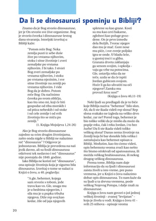Znamo da je Bog stvorio dinosauruse,
jer je On stvorio sve žive organizme. Bog
je stvorio čoveka i dinosauruse šestog
dana stvaranja. Istorijski izveštaj u
Bibliji kaže:
“Potom reče Bog: Neka
zemlja pusti iz sebe duše
žive po vrstama njihovim,
stoku i sitne životinje i zveri
zemaljske po vrstama
njihovim. I bi tako. I stvori
Bog zveri zemaljske po
vrstama njihovim, i stoku
po vrstama njezinim, i sve
sitne životinje na zemlji po
vrstama njihovim. I vide
Bog da je dobro. Potom
reče Bog: Da načinimo
čoveka po svom obličju,
kao što smo mi, koji će biti
gospodar od riba morskih i
od ptica nebeskih i od stoke
i od cele zemlje i od svih
životinja što se miču po
zemlji.”
(1. Knjiga Mojsijeva 1,24-26)
Ako je Bog stvorio dinosauruse
zajedno sa svim drugim životinjama,
zašto onda nigde u Bibliji ne nalazimo
reč “dinosaurus” ? Odgovor je
jednostavan. Biblija je prevedena na naš
jezik davno, ali su fosili dinosaurusa
otkriveni tek nedavno i reč “dinosaurus”
nije postojala do 1840. godine.
Iako Biblija ne koristi reč “dinosaurus”,
ona opisuje životinju koja je sigurno bila
dinosaurus. Izveštaj o tome se nalazi u
Knjizi o Jovu, u 40. poglavlju:
“A gle, behemot, kojega
sam stvorio s tobom, jede
travu kao vo. Gle, snaga mu
je u bedrima njegovim, i
sila mu je u pupku trbuha
njegova. Diže rep svoj kao
kedar, žile od jaja njegovih
spletene su kao grane. Kosti
su mu kao cevi bakarne,
zglobovi kao poluge gvoz-
dene. On je prvo između
dela Božjih, Tvorac njegov
dao mu je mač. Gore nose
mu piće, i sve zverje poljsko
igra se onde. U hladu leže,
u gustoj trsci i u glibu.
Granata drveta zaklanjaju
ga senom svojim, i opkolja -
vaju ga vrbe na potocima.
Gle, ustavlja reku da ne
teče, uzda se da će ispiti
Jordan gubicom svojom.
Hoće li ga ko uhvatiti na oči
njegove? Zamku mu
provući kroz nos?“
(Knjiga o Jovu 40,11-19)
Neki ljudi su predlagali da je to biće
koje Biblija naziva “behemot” bilo slon.
Ali, da li ste ikada videli rep slona? Rep
slona svakako ne izgleda na veliko drvo
kedar, zar ne? Pored toga, behemot je
bio toliko veliki da je mislio da može da
popije reku, čak i reku Jordan, i to bez
žurbe! Da li ste ikada videli toliko
velikog slona? Danas nema životinje na
Zemlji koja bi bar donekle bila velika i
zatrašujuća kao behemot opisan u
Bibliji. Međutim, kao što ćemo videti,
opis behemota veoma zvuči kao nešto
što bismo očekivali od apatosaurusa, ili
možda velikog brahiosaurusa, ili nekog
drugog velikog dinosaurusa.
Prema tome, Biblija nam daje
informaciju da su ljudi i dinosaurusi
zaista živeli u isto vreme, pre puno
vremena, jer u Knjizi o Jovu nalazimo
dobar opis dinosaurusa. To nam kaže da
su ljudi u ta drevna vremena, posle
velikog Nojevog Potopa, i dalje znali za
dinosauruse.
Knjiga o Jovu nam govori o još jednoj
velikoj životinji - zvanoj “levijatan” -
koja je živela u vodi. Knjiga o Jovu 41 -
svih 25 stihova - opisuje veoma
20
Da li se dinosaurusi spominju u Bibliji?
 