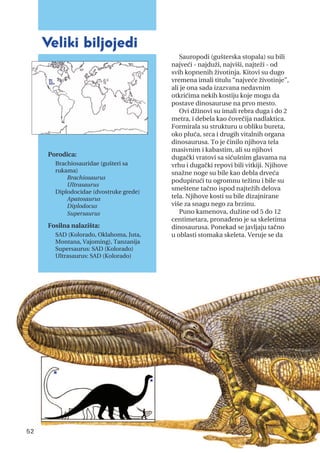 Sauropodi (gušterska stopala) su bili
najveći - najduži, najviši, najteži - od
svih kopnenih životinja. Kitovi su dugo
vremena imali titulu “najveće životinje”,
ali je ona sada izazvana nedavnim
otkrićima nekih kostiju koje mogu da
postave dinosauruse na prvo mesto.
Ovi džinovi su imali rebra duga i do 2
metra, i debela kao čovečija nadlaktica.
Formirala su strukturu u obliku bureta,
oko pluća, srca i drugih vitalnih organa
dinosaurusa. To je činilo njihova tela
masivnim i kabastim, ali su njihovi
dugački vratovi sa sićušnim glavama na
vrhu i dugački repovi bili vitkiji. Njihove
snažne noge su bile kao debla drveća
podupirući tu ogromnu težinu i bile su
smeštene tačno ispod najtežih delova
tela. Njihove kosti su bile dizajnirane
više za snagu nego za brzinu.
Puno kamenova, dužine od 5 do 12
centimetara, pronađeno je sa skeletima
dinosaurusa. Ponekad se javljaju tačno
u oblasti stomaka skeleta. Veruje se da
veliki biljojedi
Porodica:
Brachiosauridae (gušteri sa
rukama)
Brachiosaurus
Ultrasaurus
Diplodocidae (dvostruke grede)
Apatosaurus
Diplodocus
Supersaurus
Fosilna nalazišta:
SAD (Kolorado, Oklahoma, Juta,
Montana, Vajoming), Tanzanija
Supersaurus: SAD (Kolorado)
Ultrasaurus: SAD (Kolorado)
52
 