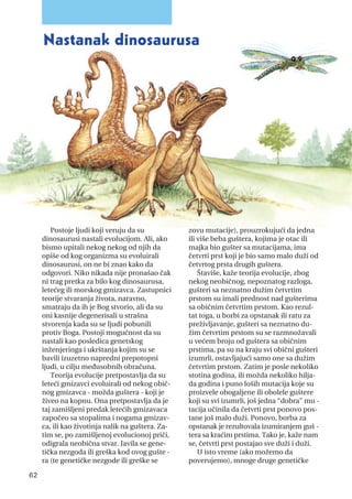 Postoje ljudi koji veruju da su
dinosaurusi nastali evolucijom. Ali, ako
bismo upitali nekog nekog od njih da
opiše od kog organizma su evoluirali
dinosaurusi, on ne bi znao kako da
odgovori. Niko nikada nije pronašao čak
ni trag pretka za bilo kog dinosaurusa,
letećeg ili morskog gmizavca. Zastupnici
teorije stvaranja života, naravno,
smatraju da ih je Bog stvorio, ali da su
oni kasnije degenerisali u strašna
stvorenja kada su se ljudi pobunili
protiv Boga. Postoji mogućnost da su
nastali kao posledica genetskog
inženjeringa i ukrštanja kojim su se
bavili izuzetno napredni prepotopni
ljudi, u cilju međusobnih obračuna.
Teorija evolucije pretpostavlja da su
leteći gmizavci evoluirali od nekog obič-
nog gmizavca - možda guštera - koji je
živeo na kopnu. Ona pretpostavlja da je
taj zamišljeni predak letećih gmizavaca
započeo sa stopalima i nogama gmizav-
ca, ili kao životinja nalik na guštera. Za-
tim se, po zamišljenoj evolucionoj priči,
odigrala neobična stvar. Javila se gene-
tička nezgoda ili greška kod ovog gušte -
ra (te genetičke nezgode ili greške se
zovu mutacije), prouzrokujući da jedna
ili više beba guštera, kojima je otac ili
majka bio gušter sa mutacijama, ima
četvrti prst koji je bio samo malo duži od
četvrtog prsta drugih guštera.
Štaviše, kaže teorija evolucije, zbog
nekog neobičnog, nepoznatog razloga,
gušteri sa neznatno dužim četvrtim
prstom su imali prednost nad gušterima
sa običnim četvrtim prstom. Kao rezul-
tat toga, u borbi za opstanak ili ratu za
preživljavanje, gušteri sa neznatno du-
žim četvrtim prstom su se razmnožavali
u većem broju od guštera sa običnim
prstima, pa su na kraju svi obični gušteri
izumrli, ostavljajući samo one sa dužim
četvrtim prstom. Zatim je posle nekoliko
stotina godina, ili možda nekoliko hilja-
da godina i puno loših mutacija koje su
proizvele obogaljene ili obolele guštere
koji su svi izumrli, još jedna “dobra” mu -
tacija učinila da četvrti prst ponovo pos-
tane još malo duži. Ponovo, borba za
opstanak je rezultovala izumiranjem guš -
tera sa kraćim prstima. Tako je, kaže nam
se, četvrti prst postajao sve duži i duži.
U isto vreme (ako možemo da
poverujemo), mnoge druge genetičke
62
Nastanak dinosaurusa
 