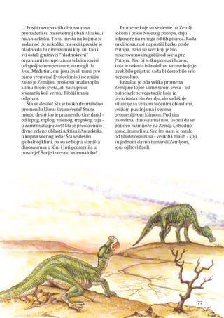 Fosili raznovrsnih dinosaurusa
pronađeni su na severnoj obali Aljaske, i
na Antarktiku. To su mesta na kojima je
sada noć po nekoliko meseci i previše je
hladno da bi dinosaurusi koji su, kao i
svi ostali gmizavci “hladnokrvni”
organizmi i temperatura tela im zavisi
od spoljne temperature, tu mogli da
žive. Međutim, oni jesu živeli tamo pre
puno vremena! Evolucionisti ne znaju
zašto je Zemlja u prošlosti imala toplu
klimu širom sveta, ali zastupnici
stvaranja koji veruju Bibliji imaju
odgovor.
Šta se desilo? Šta je toliko dramatično
promenilo klimu širom sveta? Šta se
moglo desiti što je promenilo Grenland -
od lepog, toplog, zelenog, tropskog raja -
u zamrznutu pustoš? Šta je preokrenulo
divne zelene oblasti Arktika i Antarktika
u kopna večnog leda? Šta se desilo
globalnoj klimi, pa su se bujna staništa
dinosaurusa u Kini i Juti promenila u
pustinje? Šta je izazvalo ledeno doba?
Promene koje su se desile na Zemlji
tokom i posle Nojevog potopa, daju
odgovore na mnoga od tih pitanja. Kada
su dinosaurusi napustili Barku posle
Potopa, našli su svet koji je bio
neverovatno drugačiji od sveta pre
Potopa. Bilo bi teško pronaći hranu,
koja je nekada bila obilna. Vreme koje je
uvek bilo prijatno sada bi često bilo vrlo
nepovoljno.
Rezultat je bila velika promena
Zemljine tople klime širom sveta - od
bujne zelene vegetacije koja je
prekrivala celu Zemlju, do sadašnje
situacije sa velikim ledenim oblastima,
velikim pustinjama i veoma
promenljivom klimom. Pod tim
uslovima, dinosaurusi nisu uspeli da se
ponovo razmnože na Zemlji i, shodno
tome, izumrli su. Sve što nam je ostalo
od tih dinosaurusa - velikih i malih - koji
su jednom davno tumarali Zemljom,
jesu njihovi fosili.
77
 