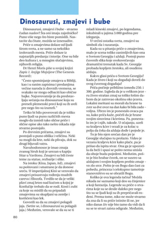 Dinosaurusi, zmajevi i bube - stvarno
čudan naslov? Šta oni imaju zajedničko?
Puno više nego što biste pomislili. Nas-
tavite da čitate, možda se iznenadite.
Priče o zmajevima dolaze od ljudi
širom sveta, a ne samo sa nekoliko
izolovanih mesta. Priče dolaze iz
najstarijih predanja i istorije. One su bile
deo kultura i, u mnogim slučajevima,
njihovih religija.
Dr Henri Moris piše u svojoj knjizi
Zapis 1. knjige Mojsijeve (The Genesis
Record):
“Često spominjanje zmajeva u Bibliji,
kao i u ranim zapisima i predanjima
većine naroda iz drevnih vremena, se
svakako ne mogu odbaciti kao obične
bajke. Najverovatnije je da predstav-
ljaju sećanja na dinosauruse koja su
preneli plemenski preci koji su ih sreli
pre nego što su izumrli.”
Teško bi bilo poverovati da je toliko
puno ljudi sa puno različitih mesta
moglo da izmisli tako slične priče i
slične opise ako tako nešto nikada nije
stvarno postojalo.
Po drevnim pričama, zmajevi su
postojali u puno oblika i veličina. Neki
su mogli da lete, neki da plivaju, dok su
drugi bljuvali vatru.
Navuhodonosor je imao zmaja
zvanog Siruh koji je urezan u kapiju
Ištar u Vavilonu. Zmajevi su bili česte
teme za statue, rezbarije i slike.
Na istoku (Kina, Japan, itd), zmajevi
su poštovani i smatrano je da donose
sreću. U imperijalnoj Kini se verovalo da
zmajevi prisustvuju rođenju mudrih
careva i filozofa. Tvrdilo se da je veliki
plavi zmaj leteo nad kućom u kojoj je
Konfučije trebalo da se rodi. Kosti i zubi
za koje su mislili da su pripadali
zmajevima su skupljani sa zemlje i
korišćeni kao lek.
Govorili su da su zmajevi polagali
jaja. (Setite se, i dinosaurusi su polagali
jaja.) Međutim, verovalo se da su se ti
mladi kineski zmajevi, po legendama,
inkubirali u jajima 3.000 godina pre
izleganja.
U većini ostatka sveta, zmajevi su
simboli zla i razaranja.
Kada su u pitanju priče o zmajevima,
malo je scena toliko zanimljivih kao ona
o Svetom Georgiju i aždaji. Postoji puno
čuvenih slika koje ovekovečavaju
dramatični trenutak kada Sv. Georgije
probada kopljem žestoku, ali osuđenu
aždaju.
Kakvo glasi priča o Svetom Georgiju?
Kada je živeo i koji su događaji doveli do
ovog čuvenog događaja?
Priča počinje približno između 250. i
300. godine. Izgleda da je u velikom jeze -
ru živeo strašan zmaj sa toliko lošim da-
hom da je zatrovao okolinu oko jezera.
Lokalni meštani su morali da hrane tu
zver sa dve ovce na dan kako bi bila zado -
voljna. Ubrzo im je ponestalo ovaca pa
su, kako priča kaže, počeli da je hrane
svojim sinovima i kćerima. Pa, ponesta-
lo im je i njih, takođe. U očajanju, uzeli
su kraljevu kćer i vezali je za kolac u
polju da čeka da aždaja dođe i pojede je.
To je bio njen srećan dan jer je
Georgije slučajno tu prolazio. Video je
vezanu kraljevu kćer kako plače, pa je
prišao da ispita stvar. Ona ga je upozori-
la da beži i spasi se pošto nema smisla
da oboje budu pojedeni. Međutim, poš-
to je bio hrabar čovek, on se susreo sa
aždajom i svojim kopljem probio zmaje -
vo zlo srce. Pošto je on Bogu dao čast za
pobedu, princeza i celokupno tamošnje
stanovništvo su se obratili Bogu.
Koliko je ova legenda tačna? Možda
nikada ne saznamo koji deo su činjenice
a koji fantazija. Legende su priče o stva-
rima koje su se desile daleko pre nego
što su se ljudi koji su ih prepričavali ro-
đeni. Prema tome, niko ne može stvarno
da zna da li su priče istinite ili ne, jer
niko danas živ nije bio tamo da vidi da li
su se te stvari zaista odigrale. Međutim,
Dinosaurusi, zmajevi i bube
80
 