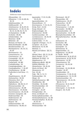 Indeks
(Boldovane strane imaju ilustracije)
88
Allosauridae - 44
Allosaurus - 7, 32, 44, 45, 46,
48, 56
Ankylosauridae - 36
Ankilosauridi - 36
Ankylosaurus - 6, 36, 37, 65
Apatosaurus - 17, 20, 44, 46,
48, 52, 54, 55, 56, 72, 76
Archaeopteryx - 65, 66
Archelon - 60, 61
Azhdarchidae - 58
Baryonyx - 6, 81
Behemot - 20
Berman, dr Dejvid - 54
Buba bombarder - 82, 83
Brachiosauridae - 52
Brachiosaurus - 20, 34, 52,
56, 57
Brontosaurus - 54
Camarasaurus - 54
Centrosaurus - 29
Ceratopside - 28, 30
Ceratopsidae - 28
Coelacanth - 84, 85
Coelophysidae - 26
Compsognathidae - 26
Compsognathus - 7, 26, 27
Corythosaurus - 38, 40
Čudovište iz Loh Nesa - 17,
60
Daspletosaurus - 36, 37
Deinonychus - 50, 51
Džonston, Heri - 84
Diplodocidae - 52
Diplodocus - 52, 53, 54, 57
Dromaesauridae - 50
Edmontosaurus - 38, 39
Elasmosaurus - 17, 60, 61
Eucentrosaurus - 28, 29, 31
Forstner, Georg fon - 86
Hadrosauridae - 38
Hadrosaurusi - 82
Hadrosaurus - 38
Hoacin - 66
Ichthyosauridae - 60
Ichthosaurus - 60, 61, 63
Iguanodon - 7, 23, 24, 25,
39, 65, 84
Iguanodontidae - 24
Katastrofizam - 15
Kentrosaurus - 7, 32, 34, 35
Kivije, Žorž - 23, 84
Koup, Edvard - 23
Kriptozoologija - 84
Kronosaurus - 60, 61
Lambeosauridae - 38
Lambeosaurus - 38, 40, 41
Leaellynosaura - 7
Ledeno doba - 77, 78
Legende o Potopu - 74, 75
Levijatan - 20, 21, 82
Maiasaura - 6, 18, 19
Mamuti - 9
Mentel, dr Gideon - 22, 23,
24
Mentel, Meri - 22, 23, 24, 84
Marš, Otnijel - 23, 54
Mekintoš, dr Džek - 54
Megalosaurus - 23
Megausna ajkula - 85, 86
Mokele Mbembe - 17
Monoclonius - 28, 30, 31
Moris, dr Henri - 80
Mosasaurus - 87
Noj - 65, 66
Noje - 70, 71, 72, 73
Nodosauridae - 36
Okapi - 84
Ophthalmosaurus - 60
Ornithischia - 65
Ornitišija - 40, 64, 65
Ornithomimidae - 26
Ornitopode - 25
Oviraptor - 26, 27
Oviraptoridae - 26
Oven, ser Ričard - 23
Pachycephalosauridae - 42
Pachycephalosaurus - 42, 43
Parasaurolophus - 6, 38, 40,
41, 82, 83
Plateosaurus - 7
Plesiosauridae - 60
Pleziosauri - 86, 87
Pliosauridae - 60
Podokesaurus - 26, 27
Polacanthus - 36, 37
Protoceratops - 18
Psittacosaurus - 7, 42, 43
Pteranodon - 58, 59, 63
Pteranodontidae - 58
Quetzalcoatlus - 16, 58, 59
Rhamphorhynchidae - 58
Rhamphorhynchus - 58, 59,
63
Saltasaurus - 6
Saurischia - 65
Saurišija - 64, 65
Sauropode - 52
Spinosaurus - 6
Stegosauridae - 32
Stegosaurus - 32, 33, 68
Sv. đorđe - 80, 81
Struthiomimus - 6, 26, 27, 65
Styracosaurus - 6, 28, 30, 31
Supersaurus - 52, 57
Tenantosaurus - 51
Torosaurus - 28, 30, 31
Turako - 66
Triceratops - 10, 28, 29, 68
Troodon - 26, 27
Troodontidae - 26
Tsintaosaurus - 7, 38, 39, 41
Tuojiangosaurus - 32, 34, 35
Tyrannosauridae - 44
Tyrannosaurus - 28, 44, 48,
49, 69, 72, 76
Ultrasaurus - 6, 52, 56, 57
Uniformizam - 15
Velociraptor - 7, 18, 50, 51
Zmajevi - 40, 76, 80
 