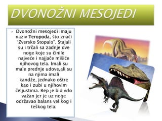 Dvonožni mesojedi imaju
naziv Teropoda, što znači
“Zversko Stopalo”. Stajali
su i trčali sa zadnje dve
noge koje su činile
najveće i najjače mišiće
njihovog tela. Imali su
male prednje udove,ali su
na njima imali
kandže, jednako oštre
kao i zubi u njihovim
čeljustima. Rep je bio vrlo
važan jer je uz noge
održavao balans velikog i
teškog tela.
 