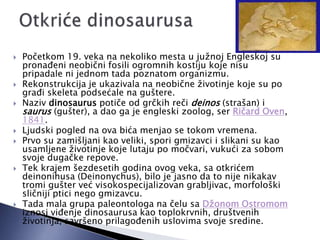  Početkom 19. veka na nekoliko mesta u južnoj Engleskoj su
pronaĎeni neobični fosili ogromnih kostiju koje nisu
pripadale ni jednom tada poznatom organizmu.
 Rekonstrukcija je ukazivala na neobične životinje koje su po
graĎi skeleta podsećale na guštere.
 Naziv dinosaurus potiče od grčkih reči deinos (strašan) i
saurus (gušter), a dao ga je engleski zoolog, ser Ričard Oven,
1841.
 Ljudski pogled na ova bića menjao se tokom vremena.
 Prvo su zamišljani kao veliki, spori gmizavci i slikani su kao
usamljene životinje koje lutaju po močvari, vukući za sobom
svoje dugačke repove.
 Tek krajem šezdesetih godina ovog veka, sa otkrićem
deinonihusa (Deinonychus), bilo je jasno da to nije nikakav
tromi gušter već visokospecijalizovan grabljivac, morfološki
sličniji ptici nego gmizavcu.
 Tada mala grupa paleontologa na čelu sa Džonom Ostromom
iznosi viĎenje dinosaurusa kao toplokrvnih, društvenih
životinja, savršeno prilagoĎenih uslovima svoje sredine.
 