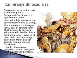  Dinosaurusi su nestali pre oko
65 miliona godina.
 Postoje različite hipoteze o
njihovom nestanku.
 Jedna od njih je vezana za pad
ogromnog meteorita na Zemlju.
 Ako bi meteorit bio dovoljno
veliki, udar bi podigao takav
oblak prašine da bi stvorio
zaklon izmeĎu Zemlje i Sunca.
 Samim tim sunčevi zraci ne bi
dopirali do površine zemlje i
biljke ne bi mogle da sebi
stvaraju hranu procesom
fotosinteze.
 Usledilo bi izumiranje
biljojeda, a zatim i mesojeda
usled postepenog povećanja
nedostatka hrane.
 