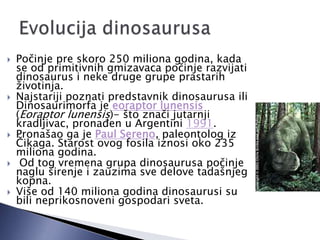  Počinje pre skoro 250 miliona godina, kada
se od primitivnih gmizavaca počinje razvijati
dinosaurus i neke druge grupe prastarih
životinja.
 Najstariji poznati predstavnik dinosaurusa ili
Dinosaurimorfa je eoraptor lunensis
(Eoraptor lunensis)- što znači jutarnji
kradljivac, pronaĎen u Argentini 1991.
 Pronašao ga je Paul Sereno, paleontolog iz
Čikaga. Starost ovog fosila iznosi oko 235
miliona godina.
 Od tog vremena grupa dinosaurusa počinje
naglu širenje i zauzima sve delove tadašnjeg
kopna.
 Više od 140 miliona godina dinosaurusi su
bili neprikosnoveni gospodari sveta.
 