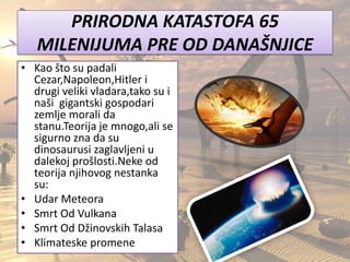 PRIRODNA KATASTOFA 65
MILENIJUMA PRE OD DANAŠNJICE
• Kao što su padali
Cezar,Napoleon,Hitler i
drugi veliki vladara,tako su i
naši gigantski gospodari
zemlje morali da
stanu.Teorija je mnogo,ali se
sigurno zna da su
dinosaurusi zaglavljeni u
dalekoj prošlosti.Neke od
teorija njihovog nestanka
su:
• Udar Meteora
• Smrt Od Vulkana
• Smrt Od Džinovskih Talasa
• Klimateske promene
 