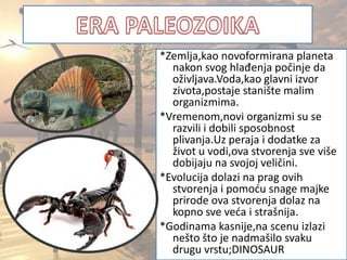 *Zemlja,kao novoformirana planeta
nakon svog hlađenja počinje da
oživljava.Voda,kao glavni izvor
zivota,postaje stanište malim
organizmima.
*Vremenom,novi organizmi su se
razvili i dobili sposobnost
plivanja.Uz peraja i dodatke za
život u vodi,ova stvorenja sve više
dobijaju na svojoj veličini.
*Evolucija dolazi na prag ovih
stvorenja i pomodu snage majke
prirode ova stvorenja dolaz na
kopno sve veda i strašnija.
*Godinama kasnije,na scenu izlazi
nešto što je nadmašilo svaku
drugu vrstu;DINOSAUR
 