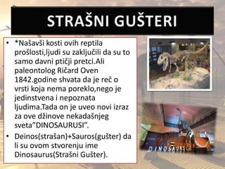 • *Našavši kosti ovih reptila
prošlosti,ljudi su zaključili da su to
samo davni ptičji pretci.Ali
paleontolog Ričard Oven
1842.godine shvata da je reč o
vrsti koja nema poreklo,nego je
jedinstvena i nepoznata
ljudima.Tada on je uveo novi izraz
za ove džinove nekadašnjeg
sveta”DINOSAURUSI”.
• Deinos(strašan)+Sauros(gušter) da
li su ovom stvorenju ime
Dinosaurus(Strašni Gušter).
 
