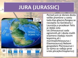 JURA (JURASSIC)
Period jure je doneo dosta
velike promene u svetu
tada.Kao glavno,Pangea se
rascepila na Gondvanu i
Lauraziju,a praokean Tetis
je idalje osta
isti.Dinosaurusi sada
ogromnih,ali i dosta malih
srazmera vladaju novim
kopnima,ali i
morima(Ichtiosaurus i
Elasmosaurus).Nebom
gospodare Pterosaurusi i
za njima se rađaju prve
vrste ptica(Archiopterics)
 