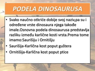 PODELA DINOSAURUSA
• Svako naučno otkride dobije svoj naziv,pa su i
određene vrste dinosaura njega takođe
imale.Osnovna podela dinosaurusa predstavlja
razliku između karlične kosti vrsta.Prema tome
imamo:Saurišiju i Ornitišju
• Saurišija-Karlična kost poput guštera
• Ornitišija-Karlična kost poput ptice
 