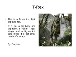 T-Rex
● This is a T- rex.It´ s fast,
big and tall.
● It´ s got a big body and
big teeth. It hasn`t got
wings and a big neck.It
eats meat. It` s got small
hands.It´s scary.
By Daniela.
 