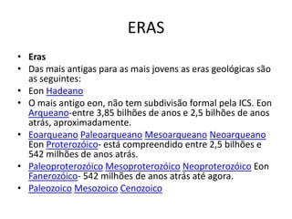 ERASErasDas mais antigas para as mais jovens as eras geológicas são as seguintes:EonHadeanoO mais antigo eon, não tem subdivisão formal pela ICS. EonArqueano-entre 3,85 bilhões de anos e 2,5 bilhões de anos atrás, aproximadamente.EoarqueanoPaleoarqueanoMesoarqueanoNeoarqueanoEonProterozóico- está compreendido entre 2,5 bilhões e 542 milhões de anos atrás.PaleoproterozóicoMesoproterozóicoNeoproterozóicoEonFanerozóico- 542 milhões de anos atrás até agora.PaleozoicoMesozoicoCenozoico