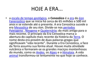 HOJE A ERA...a escala de tempo geológico, o Cenozóico é a era do éonFanerozóico que se inicia há cerca de 65 milhões e 500 mil anos e se estende até o presente. A era Cenozóica sucede a era Mesozóica de seu éon. Divide-se nos períodosPaleogeno , Neogeno e Quaternário; do mais antigo para o mais recente. O princípio da Era Cenozóica marca a abertura do capítulo mais recente da história da Terra. O nome desta era provém de duas palavras gregas que significavam "vida recente". Durante a Era Cenozóica, a face da Terra assumiu sua forma atual. Houve muita atividade vulcânica e formaram-se os grandes maciços montanhosos do mundo, como os Andes, os Alpes e o Himalaia. A vida animal transformou-se lentamente no que hoje se conhece.