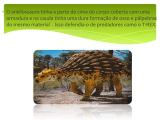 O ankilossauro tinha a parte de cima do corpo coberta com uma armadura e na cauda tinha uma dura formação de osso e pálpebras do mesmo material  . Isso defendia-o de predadores como o T-REX.